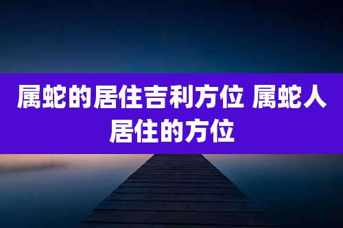 属蛇的居住吉利方位 属蛇人居住的方位