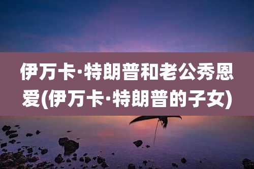 伊万卡·特朗普和老公秀恩爱(伊万卡·特朗普的子女)