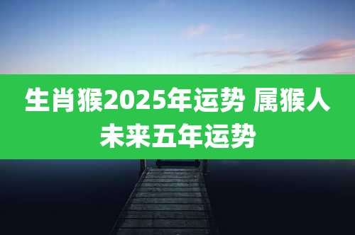 生肖猴2025年运势 属猴人未来五年运势