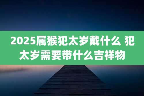 2025属猴犯太岁戴什么 犯太岁需要带什么吉祥物