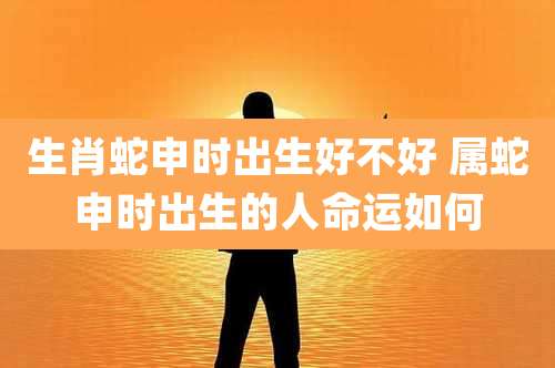 生肖蛇申时出生好不好 属蛇申时出生的人命运如何