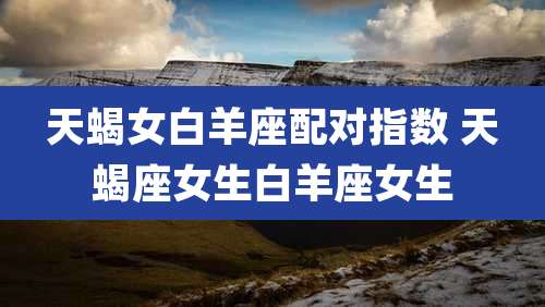 天蝎女白羊座配对指数 天蝎座女生白羊座女生