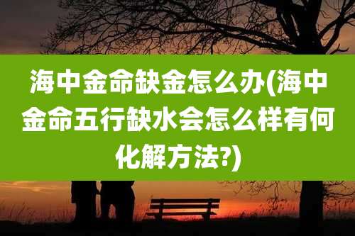 海中金命缺金怎么办(海中金命五行缺水会怎么样有何化解方法?)