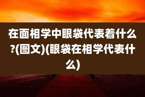 在面相学中眼袋代表着什么?(图文)(眼袋在相学代表什么)