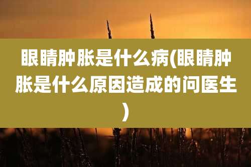 眼睛肿胀是什么病(眼睛肿胀是什么原因造成的问医生)