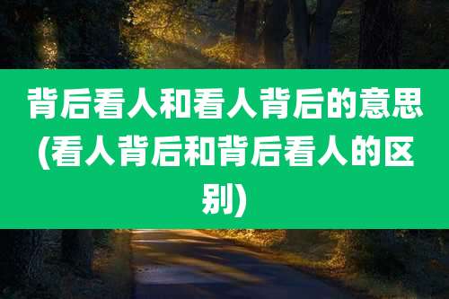 背后看人和看人背后的意思(看人背后和背后看人的区别)