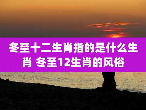 冬至十二生肖指的是什么生肖 冬至12生肖的风俗