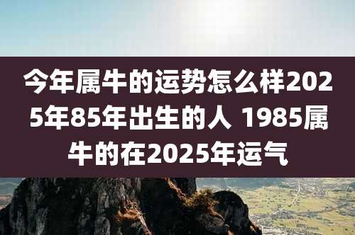 今年属牛的运势怎么样2025年85年出生的人 1985属牛的在2025年运气