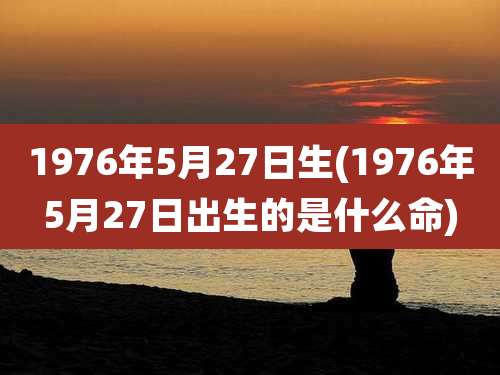 1976年5月27日生(1976年5月27日出生的是什么命)