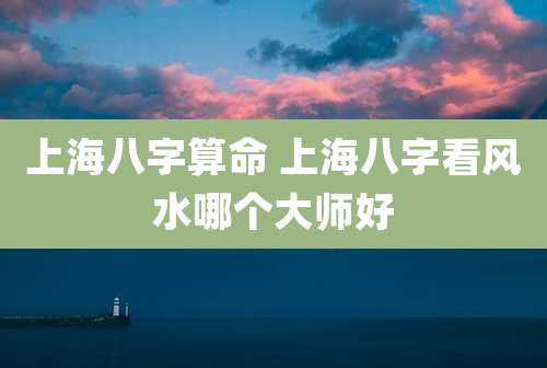 上海八字算命 上海八字看风水哪个大师好