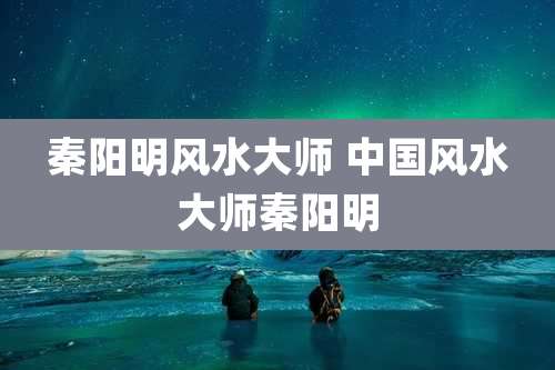 秦阳明风水大师 中国风水大师秦阳明