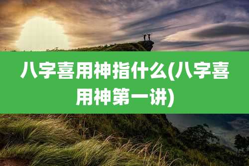 八字喜用神指什么(八字喜用神第一讲)