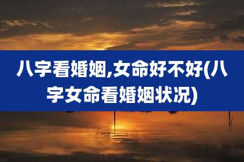 八字看婚姻,女命好不好(八字女命看婚姻状况)