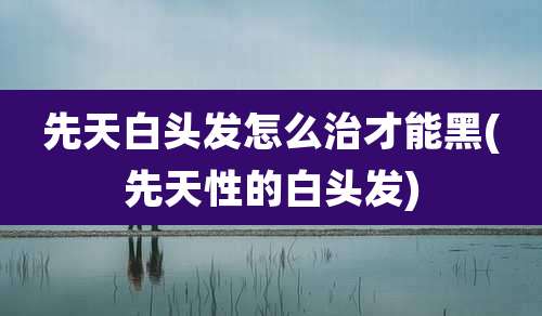 先天白头发怎么治才能黑(先天性的白头发)