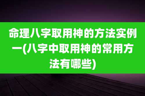 命理八字取用神的方法实例一(八字中取用神的常用方法有哪些)