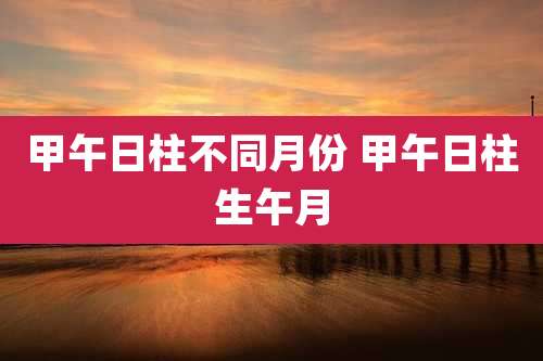甲午日柱不同月份 甲午日柱生午月