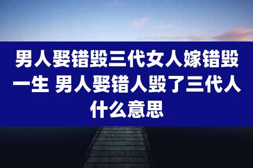 男人娶错毁三代女人嫁错毁一生 男人娶错人毁了三代人什么意思
