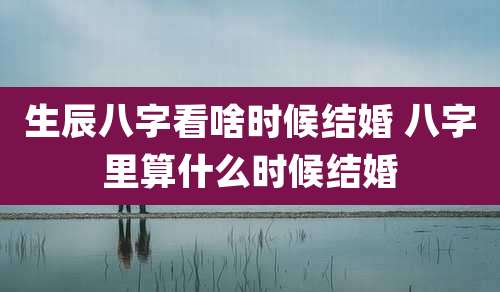 生辰八字看啥时候结婚 八字里算什么时候结婚