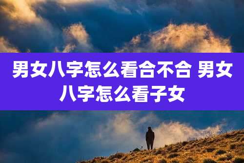 男女八字怎么看合不合 男女八字怎么看子女