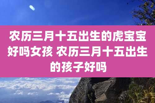 农历三月十五出生的虎宝宝好吗女孩 农历三月十五出生的孩子好吗