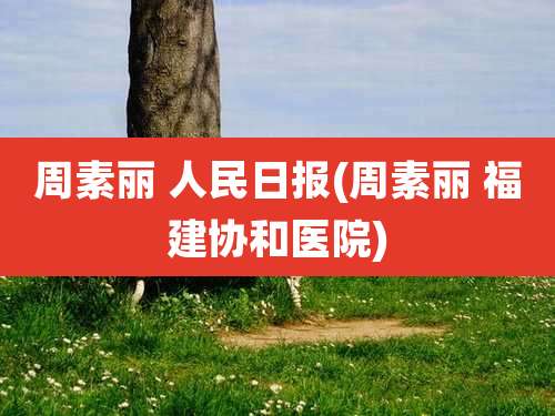 周素丽 人民日报(周素丽 福建协和医院)