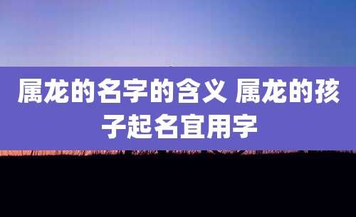 属龙的名字的含义 属龙的孩子起名宜用字