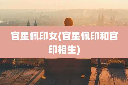 官星佩印女(官星佩印和官印相生)