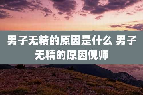 男子无精的原因是什么 男子无精的原因倪师