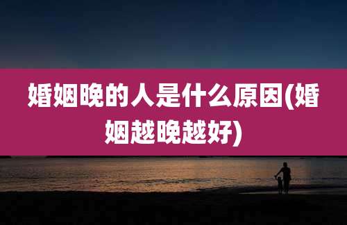 婚姻晚的人是什么原因(婚姻越晚越好)