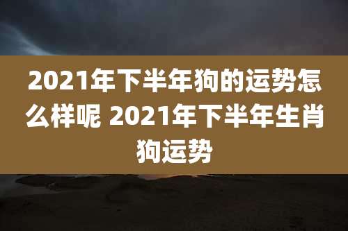 2021年下半年狗的运势怎么样呢 2021年下半年生肖狗运势