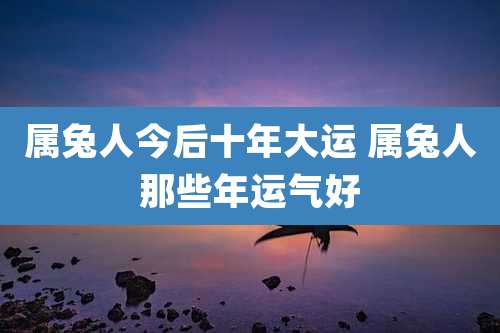 属兔人今后十年大运 属兔人那些年运气好