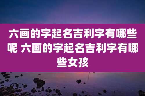 六画的字起名吉利字有哪些呢 六画的字起名吉利字有哪些女孩