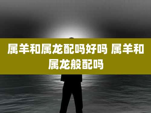 属羊和属龙配吗好吗 属羊和属龙般配吗