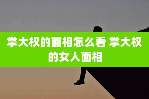 掌大权的面相怎么看 掌大权的女人面相