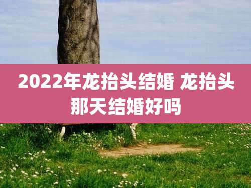 2022年龙抬头结婚 龙抬头那天结婚好吗