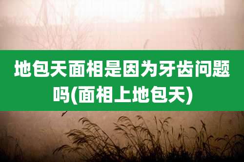 地包天面相是因为牙齿问题吗(面相上地包天)