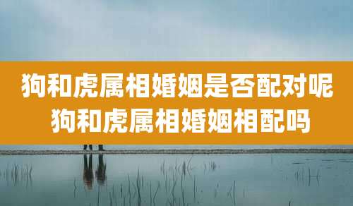 狗和虎属相婚姻是否配对呢 狗和虎属相婚姻相配吗