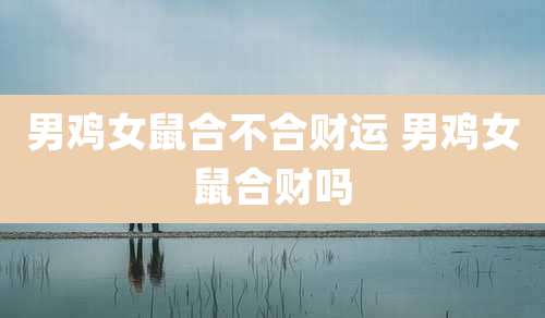男鸡女鼠合不合财运 男鸡女鼠合财吗
