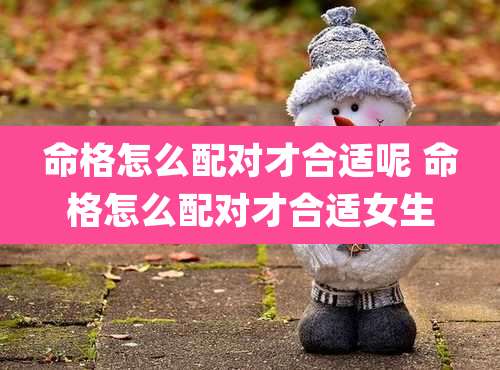 命格怎么配对才合适呢 命格怎么配对才合适女生