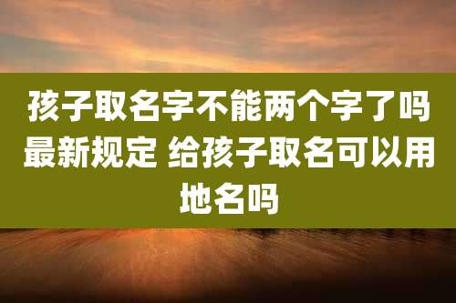 孩子取名字不能两个字了吗最新规定 给孩子取名可以用地名吗