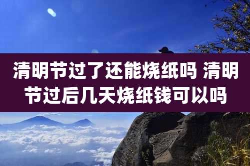 清明节过了还能烧纸吗 清明节过后几天烧纸钱可以吗