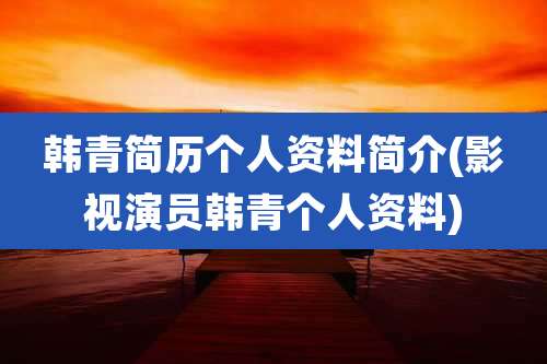 韩青简历个人资料简介(影视演员韩青个人资料)