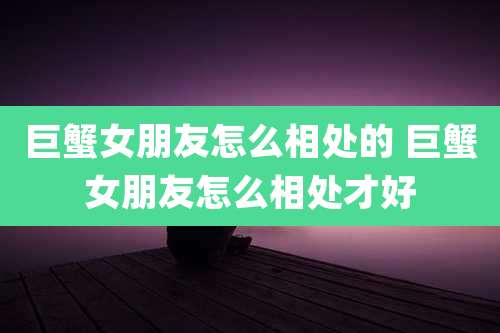 巨蟹女朋友怎么相处的 巨蟹女朋友怎么相处才好