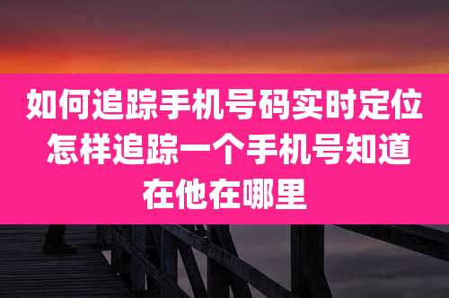 如何追踪手机号码实时定位 怎样追踪一个手机号知道在他在哪里