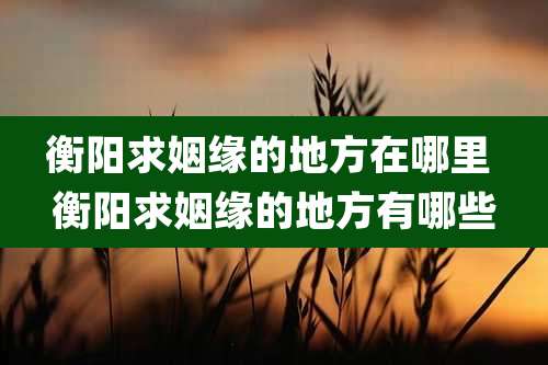 衡阳求姻缘的地方在哪里 衡阳求姻缘的地方有哪些