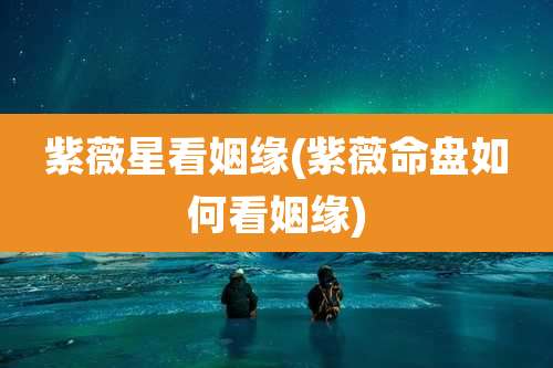紫薇星看姻缘(紫薇命盘如何看姻缘)