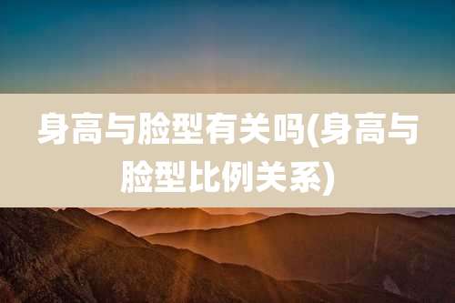 身高与脸型有关吗(身高与脸型比例关系)
