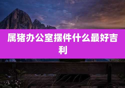 属猪办公室摆件什么最好吉利