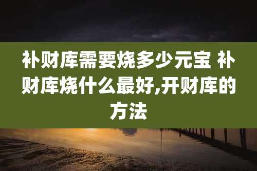 补财库需要烧多少元宝 补财库烧什么最好,开财库的方法