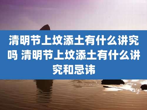 清明节上坟添土有什么讲究吗 清明节上坟添土有什么讲究和忌讳